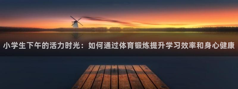 意昂4体育注册登录入口：小学生下午的活力时光：如何通过体育锻炼提升学习效率和身心