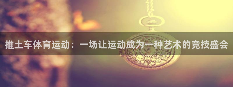 意昂4娱乐：推土车体育运动：一场让运动成为一种艺术的竞技盛会